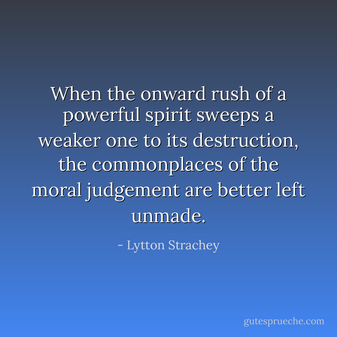 When the onward rush of a powerful spirit sweeps a weaker one to its destruction, the commonplaces of the moral judgement are better left unmade. - Lytton Strachey