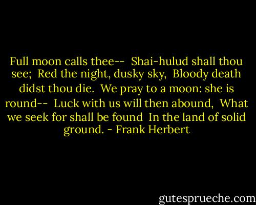 Full moon calls thee-- <br />Shai-hulud shall thou see; <br />Red the night, dusky sky, <br />Bloody death didst thou die. <br />We pray to a moon: she is round-- <br />Luck with us will then abound, <br />What we seek for shall be found <br />In the land of solid ground. - Frank Herbert