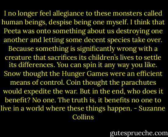 I no longer feel allegiance to these monsters called human beings, despise being one myself. I think that Peeta was onto something about us destroying one another and letting some decent species take over. Because something is significantly wrong with a creature that sacrifices its children’s lives to settle its differences. You can spin it any way you like. Snow thought the Hunger Games were an efficient means of control. Coin thought the parachutes would expedite the war. But in the end, who does it benefit? No one. The truth is, it benefits no one to live in a world where these things happen. - Suzanne Collins