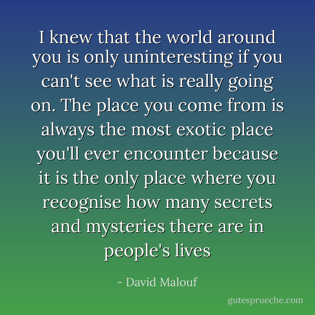 I knew that the world around you is only uninteresting if you can't see what is really going on. The place you come from is always the most exotic place you'll ever encounter because it is the only place where you recognise how many secrets and mysteries there are in people's lives - David Malouf