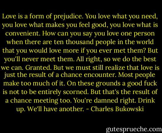 Love is a form of prejudice. You love what you need, you love what makes you feel good, you love what is convenient. How can you say you love one person when there are ten thousand people in the world that you would love more if you ever met them? But you'll never meet them. All right, so we do the best we can. Granted. But we must still realize that love is just the result of a chance encounter. Most people make too much of it. On these grounds a good fuck is not to be entirely scorned. But that's the result of a chance meeting too. You're damned right. Drink up. We'll have another. - Charles Bukowski