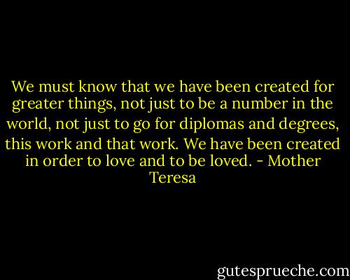 We must know that we have been created for greater things, not just to be a number in the world, not just to go for diplomas and degrees, this work and that work. We have been created in order to love and to be loved. - Mother Teresa