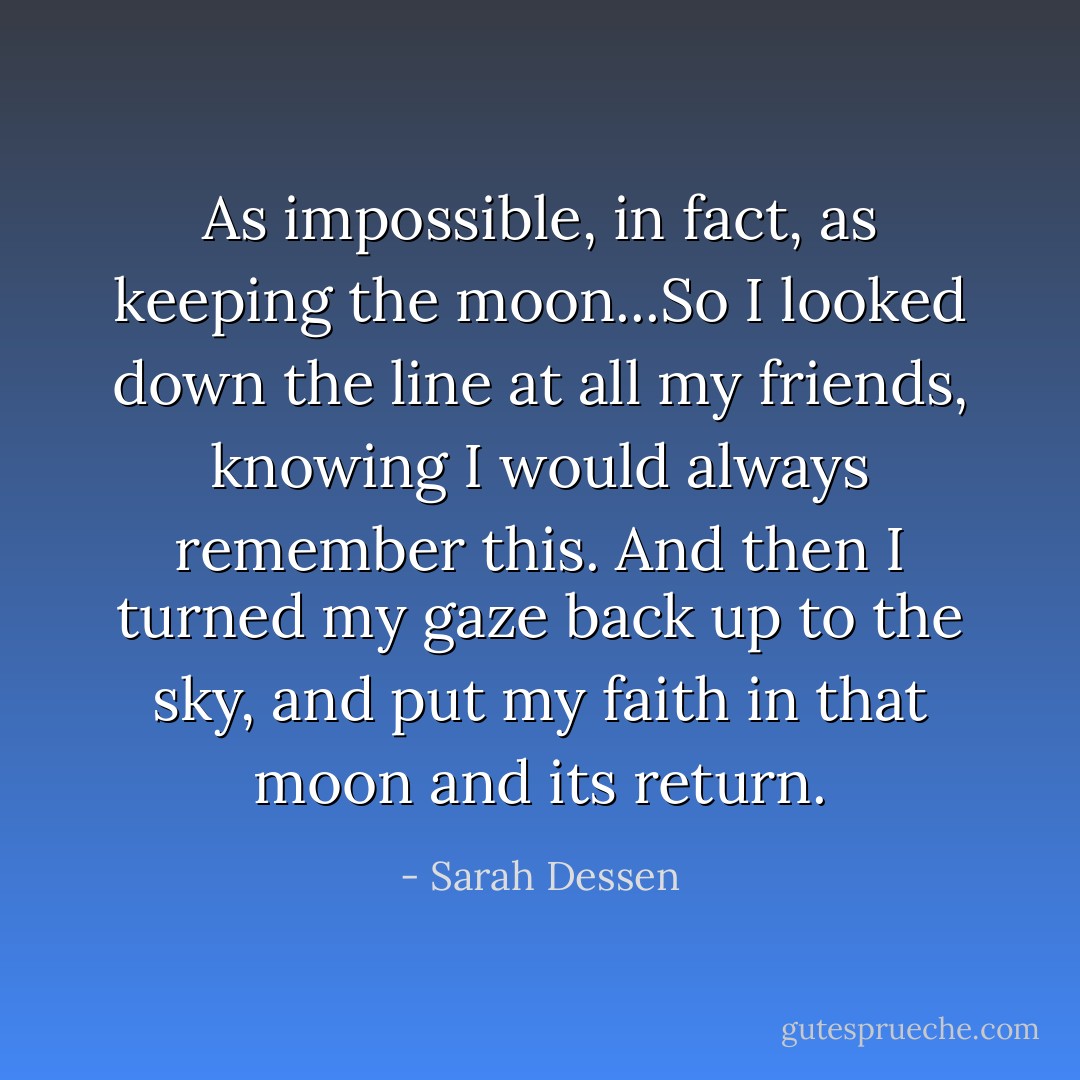 As impossible, in fact, as keeping the moon...So I looked down the line at all my friends, knowing I would always remember this. And then I turned my gaze back up to the sky, and put my faith in that moon and its return. - Sarah Dessen