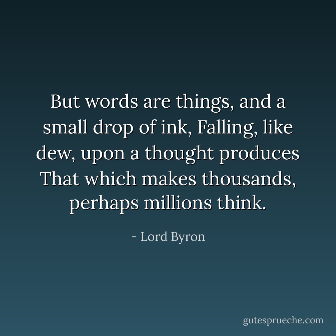 But words are things, and a small drop of ink,<br />Falling, like dew, upon a thought produces<br />That which makes thousands, perhaps millions think. - Lord Byron