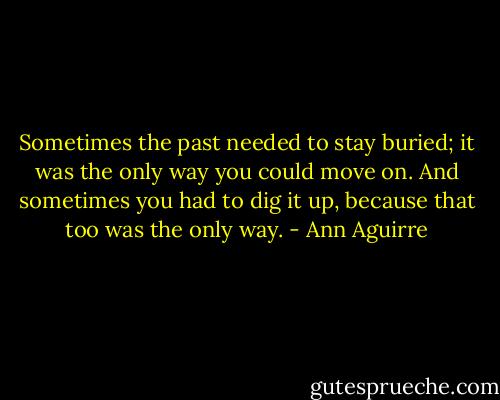 Sometimes the past needed to stay buried; it was the only way you could move on. And sometimes you had to dig it up, because that too was the only way. - Ann Aguirre