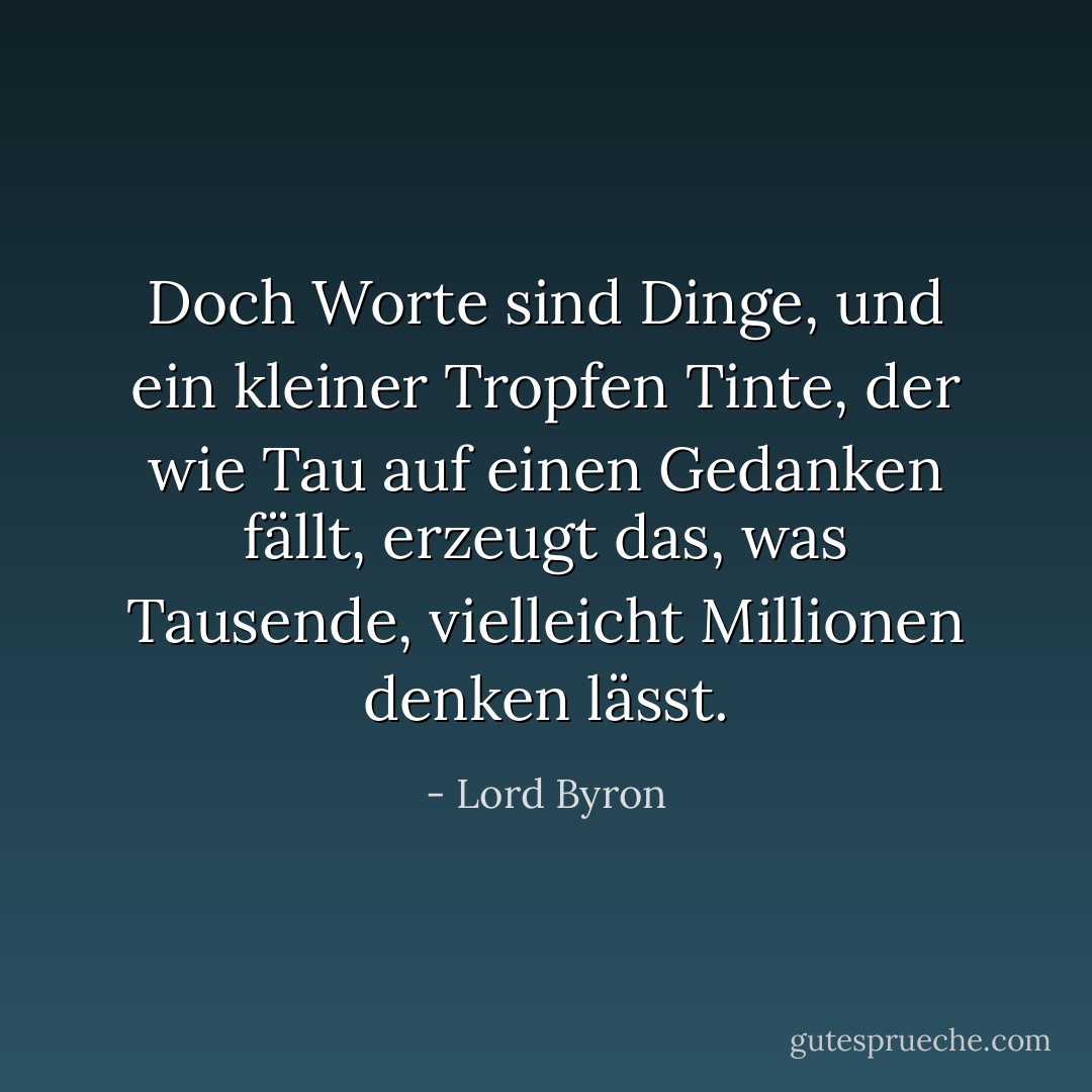 Doch Worte sind Dinge, und ein kleiner Tropfen Tinte,<br />der wie Tau auf einen Gedanken fällt, erzeugt<br />das, was Tausende, vielleicht Millionen denken lässt. - Lord Byron<