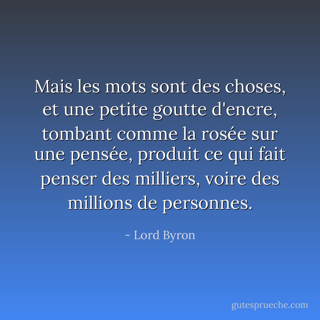 Mais les mots sont des choses, et une petite goutte d'encre, tombant comme la rosée sur une pensée, produit<br />ce qui fait penser des milliers, voire des millions de personnes. - Lord Byron