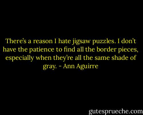 There’s a reason I hate jigsaw puzzles. I don’t have the patience to find all the border pieces, especially when they’re all the same shade of gray. - Ann Aguirre