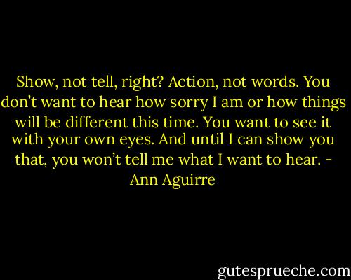 Show, not tell, right? Action, not words. You don’t want to hear how sorry I am or how things will be different this time. You want to see it with your own eyes. And until I can show you that, you won’t tell me what I want to hear. - Ann Aguirre