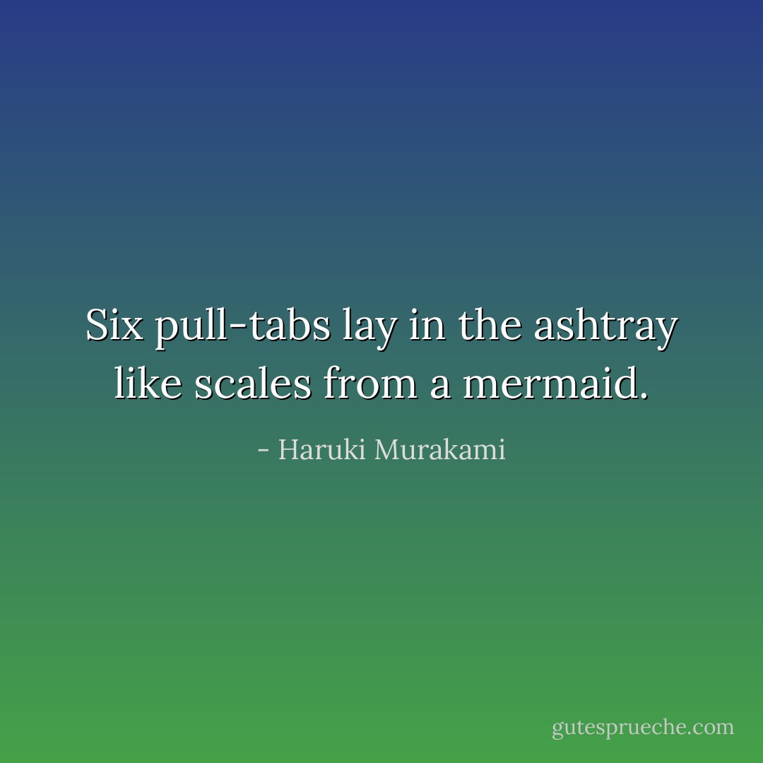 Six pull-tabs lay in the ashtray like scales from a mermaid. - Haruki Murakami