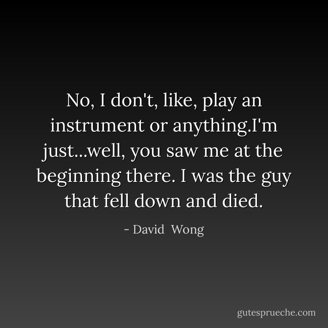 No, I don't, like, play an instrument or anything.I'm just...well, you saw me at the beginning there. I was the guy that fell down and died. - David  Wong