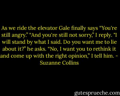 As we ride the elevator Gale finally says “You're still angry.”<br />“And you're still not sorry,” I reply.<br />"I will stand by what I said. Do you want me to lie about it?” he asks.<br />“No, I want you to rethink it and come up with the right opinion,” I tell him. - Suzanne Collins