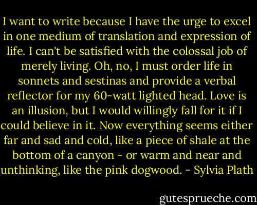 I want to write because I have the urge to excel in one medium of translation and expression of life. I can't be satisfied with the colossal job of merely living. Oh, no, I must order life in sonnets and sestinas and provide a verbal reflector for my 60-watt lighted head. Love is an illusion, but I would willingly fall for it if I could believe in it. Now everything seems either far and sad and cold, like a piece of shale at the bottom of a canyon - or warm and near and unthinking, like the pink dogwood. - Sylvia Plath