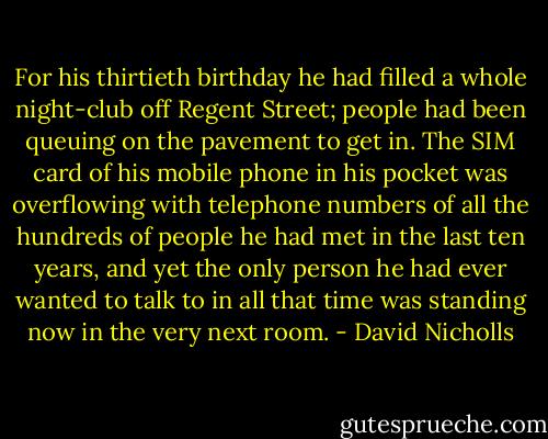 For his thirtieth birthday he had filled a whole night-club off Regent Street; people had been queuing on the pavement to get in. The SIM card of his mobile phone in his pocket was overflowing with telephone numbers of all the hundreds of people he had met in the last ten years, and yet the only person he had ever wanted to talk to in all that time was standing now in the very next room. - David Nicholls
