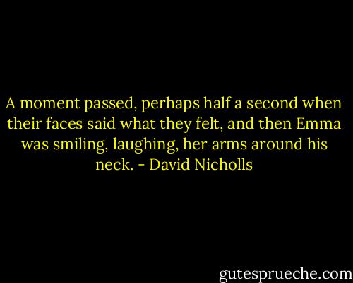 A moment passed, perhaps half a second when their faces said what they felt, and then Emma was smiling, laughing, her arms around his neck. - David Nicholls
