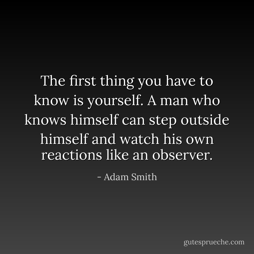 The first thing you have to know is yourself. A man who knows himself can step outside himself and watch his own reactions like an observer. - Adam Smith
