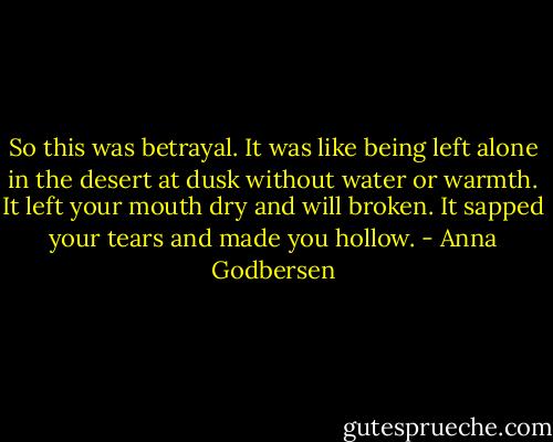 So this was betrayal. It was like being left alone in the desert at dusk without water or warmth. It left your mouth dry and will broken. It sapped your tears and made you hollow. - Anna Godbersen