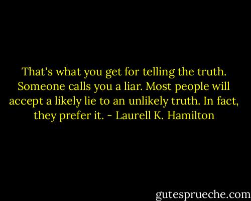 That's what you get for telling the truth. Someone calls you a liar. Most people will accept a likely lie to an unlikely truth. In fact, they prefer it. - Laurell K. Hamilton