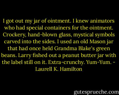 I got out my jar of ointment. I knew animators who had special containers for the ointment. Crockery, hand-blown glass, mystical symbols carved into the sides. I used an old Mason jar that had once held Grandma Blake's green beans.<br />Larry fished out a peanut butter jar with the label still on it. Extra-crunchy. Yum-Yum. - Laurell K. Hamilton