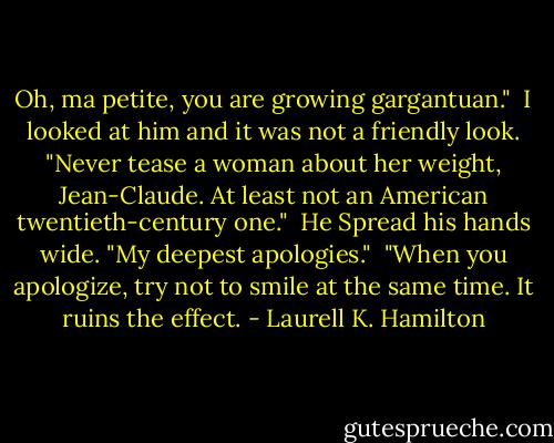 Oh, ma petite, you are growing gargantuan."<br /><br />I looked at him and it was not a friendly look. "Never tease a woman about her weight, Jean-Claude. At least not an American twentieth-century one."<br /><br />He Spread his hands wide. "My deepest apologies."<br /><br />"When you apologize, try not to smile at the same time. It ruins the effect. - Laurell K. Hamilton