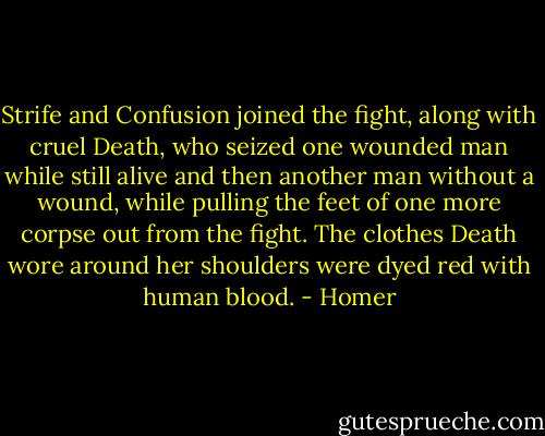 Strife and Confusion joined the fight, along with cruel Death, who seized one wounded man while still alive and then another man without a wound, while pulling the feet of one more corpse out from the fight. The clothes Death wore around her shoulders were dyed red with human blood. - Homer