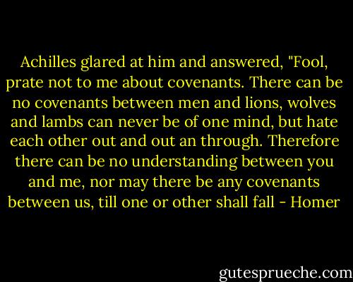 Achilles glared at him and answered, "Fool, prate not to me about covenants. There can be no covenants between men and lions, wolves and lambs can never be of one mind, but hate each other out and out an through. Therefore there can be no understanding between you and me, nor may there be any covenants between us, till one or other shall fall - Homer