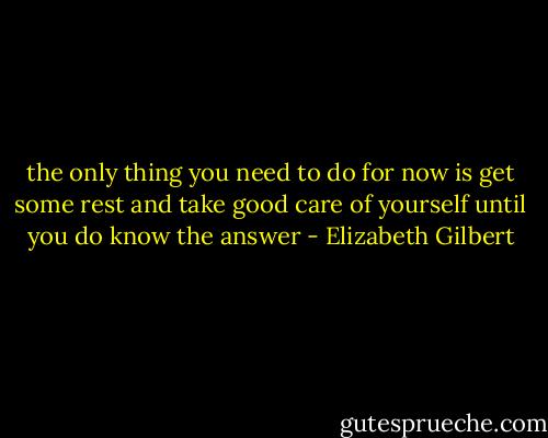 the only thing you need to<br />do for now is get some rest and take good care of yourself until you do<br />know the answer - Elizabeth Gilbert