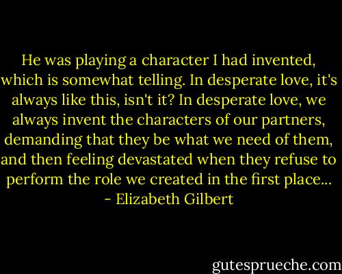 He was playing a character I had invented,<br />which is somewhat telling. In desperate love, it's always like this,<br />isn't it? In desperate love, we always invent the characters of our<br />partners, demanding that they be what we need of them, and then feeling<br />devastated when they refuse to perform the role we created in the first<br />place... - Elizabeth Gilbert