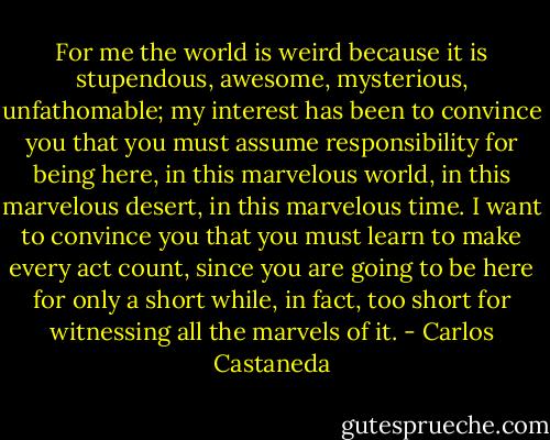 For me the world is weird because it is stupendous, awesome, mysterious, unfathomable; my interest has been to convince you that you must assume responsibility for being here, in this marvelous world, in this marvelous desert, in this marvelous time. I want to convince you that you must learn to make every act count, since you are going to be here for only a short while, in fact, too short for witnessing all the marvels of it. - Carlos Castaneda