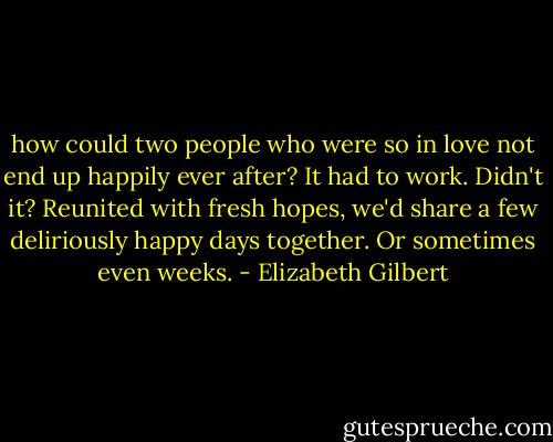 how could two people who were so in love not end up happily ever after?<br />It had to work. Didn't it? Reunited with fresh hopes, we'd share a few<br />deliriously happy days together. Or sometimes even weeks. - Elizabeth Gilbert
