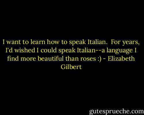 I want to learn how to speak Italian.<br /><br />For years, I'd wished I could speak Italian--a language I find more<br />beautiful than roses :) - Elizabeth Gilbert