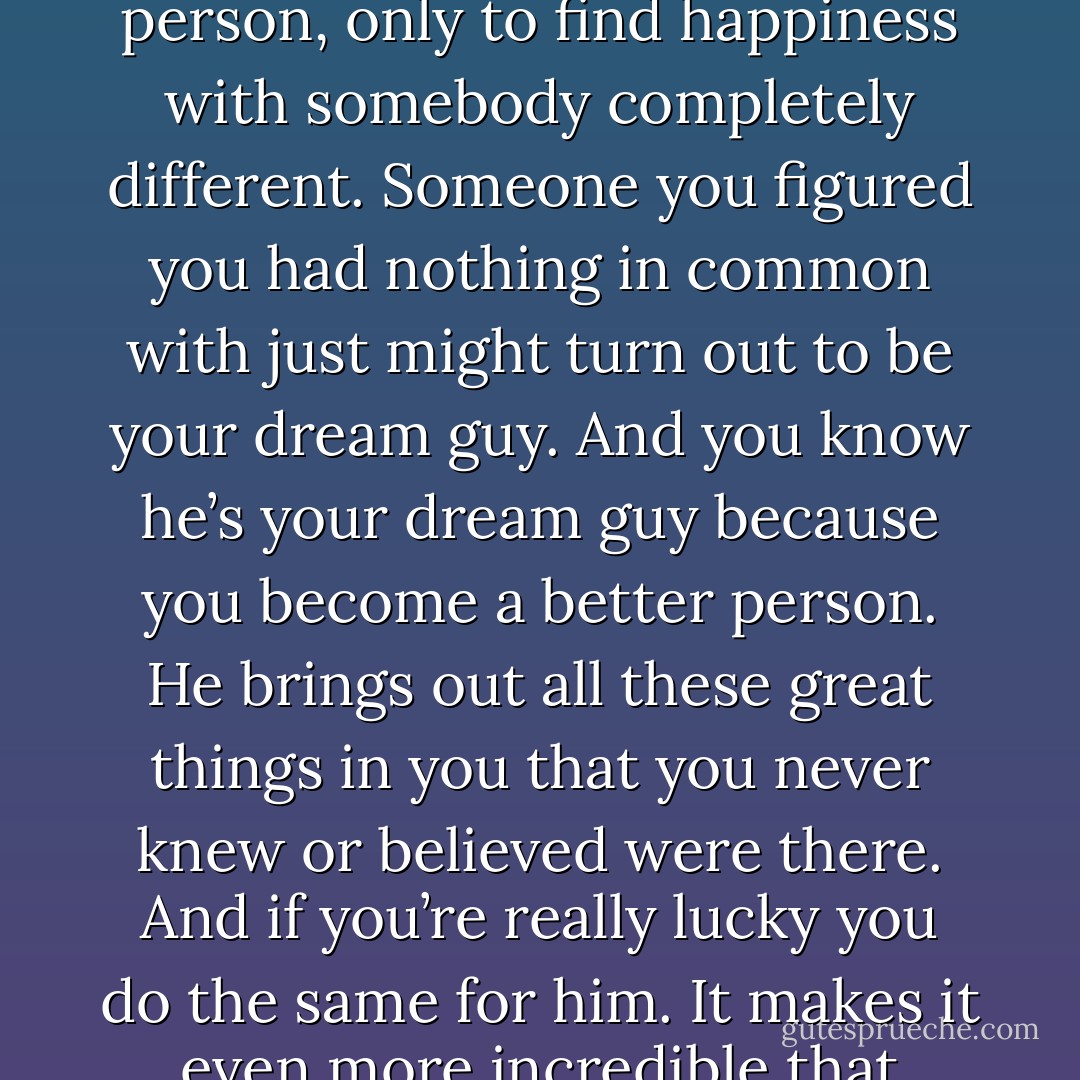 I guess what I’m trying to say is, you just can’t tell who you’re going to end up with. You might spend your whole life dreaming about one type of person, only to find happiness with somebody completely different. Someone you figured you had nothing in common with just might turn out to be your dream guy. And you know he’s your dream guy because you become a better person. He brings out all these great things in you that you never knew or believed were there. And if you’re really lucky you do the same for him. It makes it even more incredible that people find each other, considering most of them are looking in the wrong places to begin with. - Kristin Walker