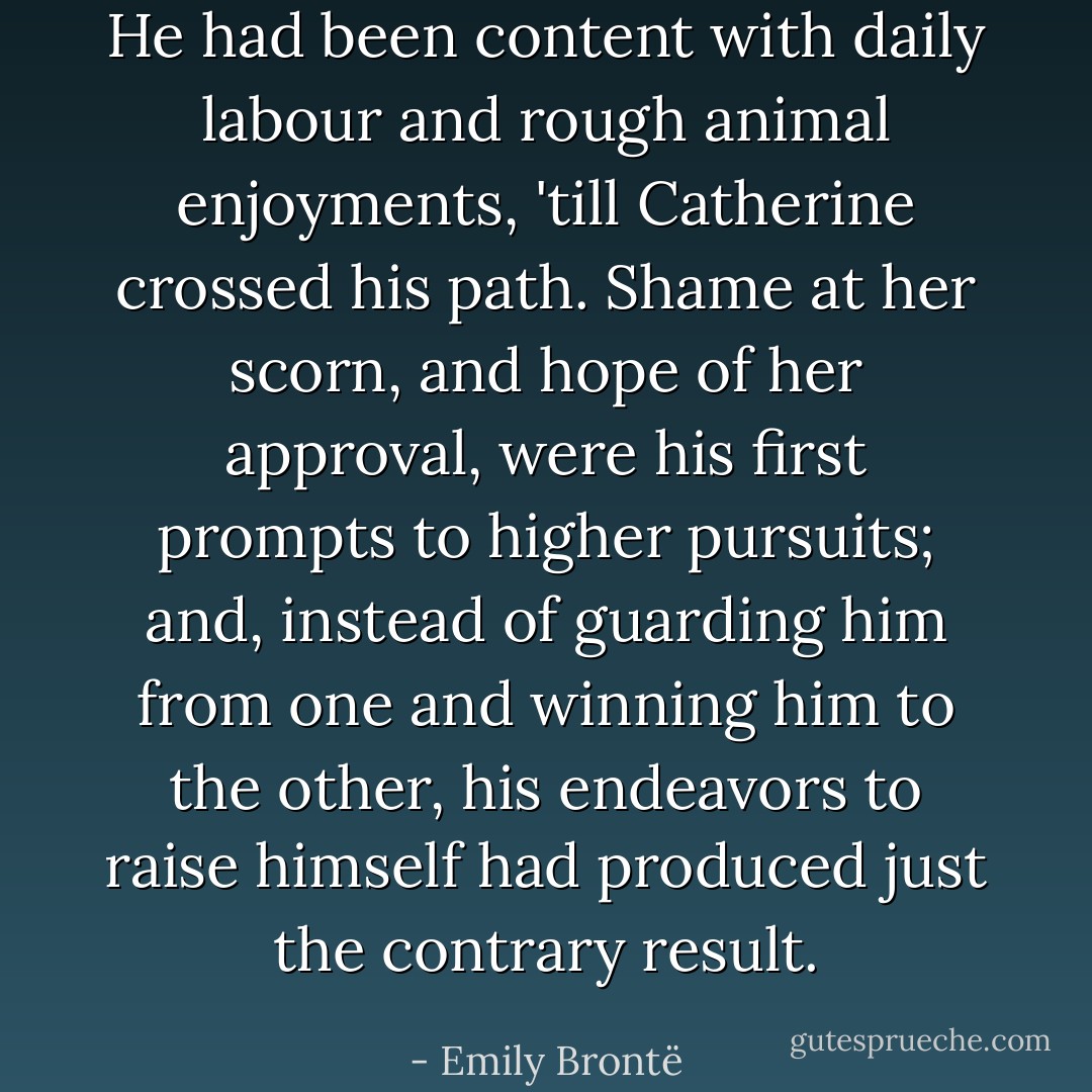 He had been content with daily labour and rough animal enjoyments, 'till Catherine crossed his path. Shame at her scorn, and hope of her approval, were his first prompts to higher pursuits; and, instead of guarding him from one and winning him to the other, his endeavors to raise himself had produced just the contrary result. - Emily Brontë