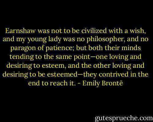 Earnshaw was not to be civilized with a wish, and my young lady was no philosopher, and no paragon of patience; but both their minds tending to the same point—one loving and desiring to esteem, and the other loving and desiring to be esteemed—they contrived in the end to reach it. - Emily Brontë
