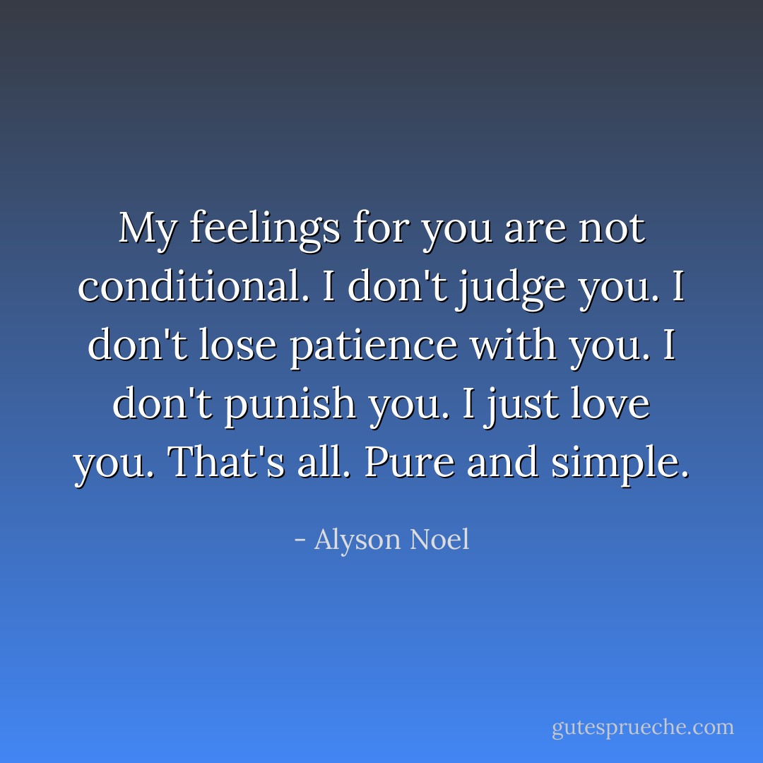 My feelings for you are not conditional. I don't judge you. I don't lose patience with you. I don't punish you. I just love you. That's all. Pure and simple. - Alyson Noel