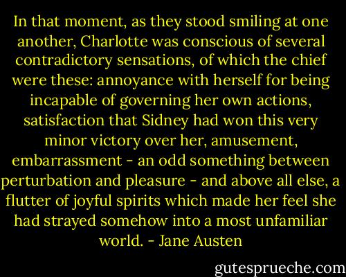 In that moment, as they stood smiling at one another, Charlotte was conscious of several contradictory sensations, of which the chief were these: annoyance with herself for being incapable of governing her own actions, satisfaction that Sidney had won this very minor victory over her, amusement, embarrassment - an odd something between perturbation and pleasure - and above all else, a flutter of joyful spirits which made her feel she had strayed somehow into a most unfamiliar world. - Jane Austen