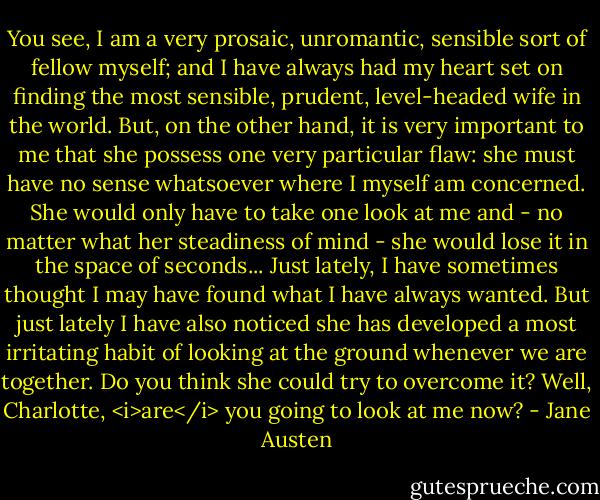You see, I am a very prosaic, unromantic, sensible sort of fellow myself; and I have always had my heart set on finding the most sensible, prudent, level-headed wife in the world. But, on the other hand, it is very important to me that she possess one very particular flaw: she must have no sense whatsoever where I myself am concerned. She would only have to take one look at me and - no matter what her steadiness of mind - she would lose it in the space of seconds... Just lately, I have sometimes thought I may have found what I have always wanted. But just lately I have also noticed she has developed a most irritating habit of looking at the ground whenever we are together. Do you think she could try to overcome it? Well, Charlotte, <i>are</i> you going to look at me now? - Jane Austen