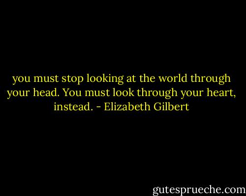 you must stop looking at the world through your head. You must look through your heart, instead. - Elizabeth Gilbert