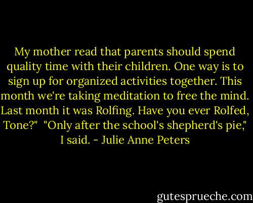 My mother read that parents should spend quality time with their children. One way is to sign up for organized activities together. This month we're taking meditation to free the mind. Last month it was Rolfing. Have you ever Rolfed, Tone?"<br /><br />"Only after the school's shepherd's pie," I said. - Julie Anne Peters