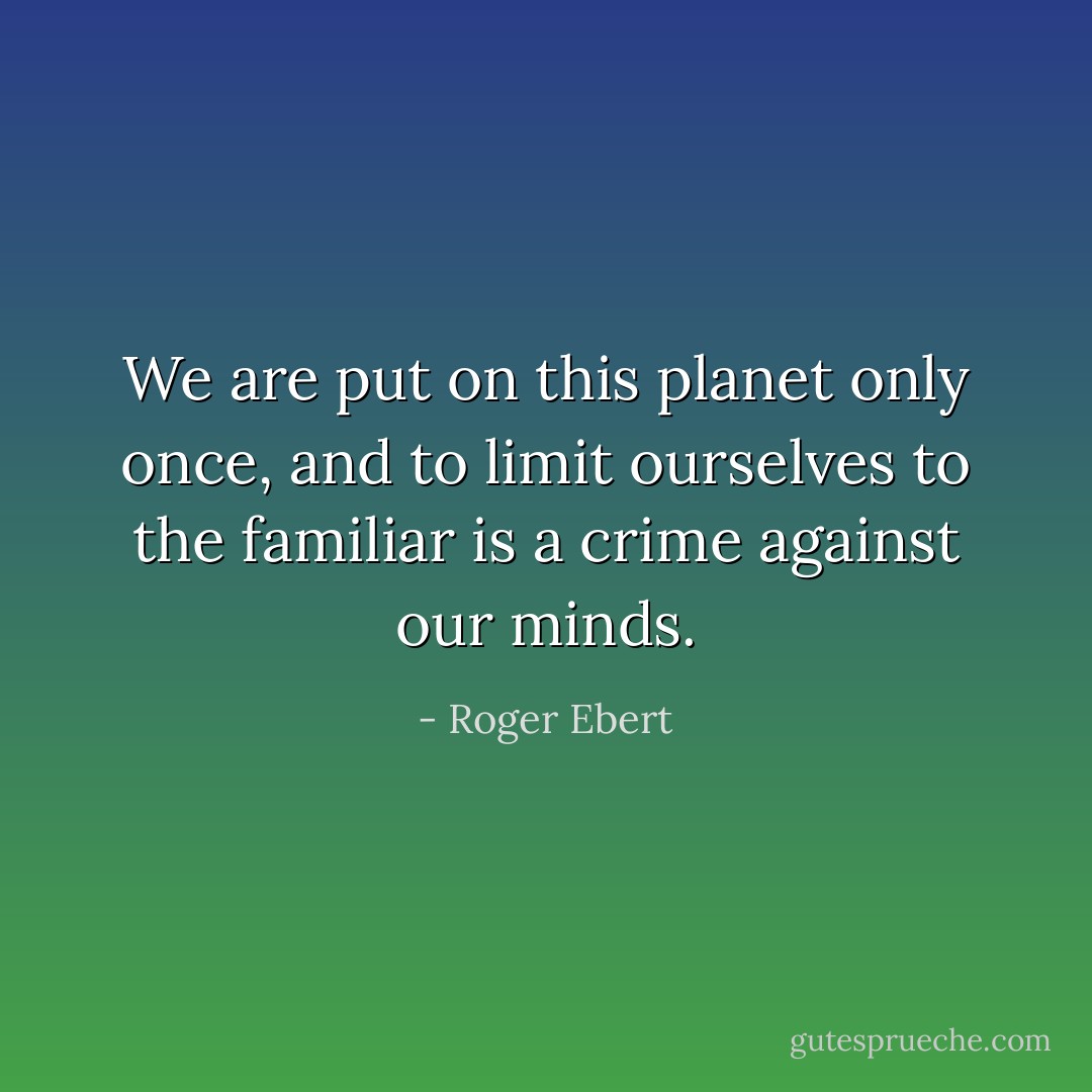 We are put on this planet only once, and to limit ourselves to the familiar is a crime against our minds. - Roger Ebert