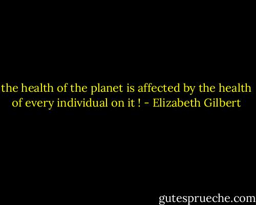 the health of the planet is affected by the health of every individual on it ! - Elizabeth Gilbert