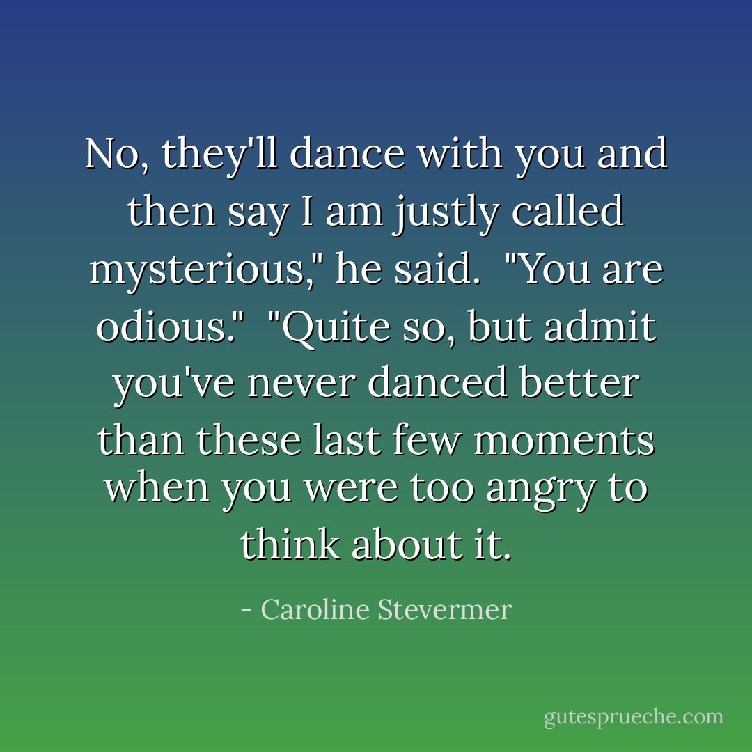 No, they'll dance with you and then say I am justly called mysterious," he said.<br /><br />"You are odious."<br /><br />"Quite so, but admit you've never danced better than these last few moments when you were too angry to think about it. - Caroline Stevermer