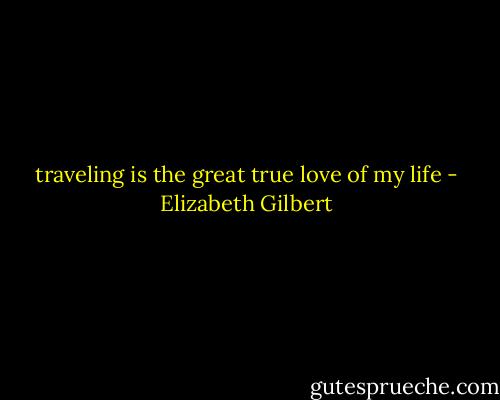 traveling is the great true love of my life - Elizabeth Gilbert
