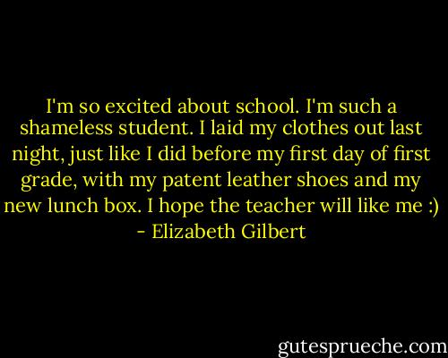 I'm so excited about school. I'm such a shameless student. I laid my clothes out last<br />night, just like I did before my first day of first grade, with my<br />patent leather shoes and my new lunch box. I hope the teacher will like<br />me :) - Elizabeth Gilbert