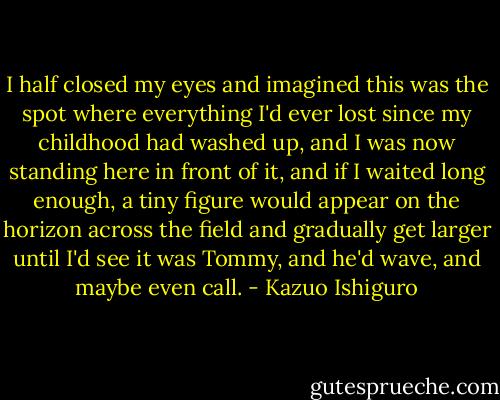 I half closed my eyes and imagined this was the spot where everything I'd ever lost since my childhood had washed up, and I was now standing here in front of it, and if I waited long enough, a tiny figure would appear on the horizon across the field and gradually get larger until I'd see it was Tommy, and he'd wave, and maybe even call. - Kazuo Ishiguro