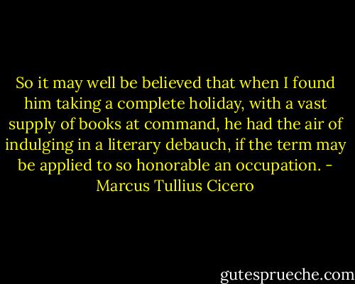 So it may well be believed that when I found him taking a complete holiday, with a vast supply of books at command, he had the air of indulging in a literary debauch, if the term may be applied to so honorable an occupation. - Marcus Tullius Cicero
