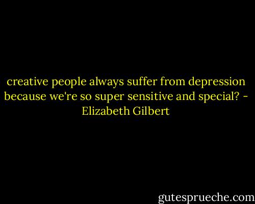 creative people always suffer from depression because we're so<br />super sensitive and special? - Elizabeth Gilbert