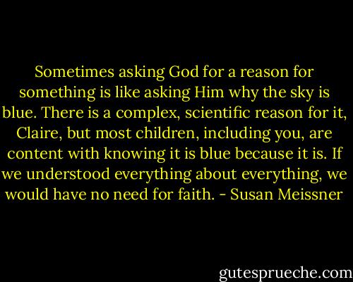 Sometimes asking God for a reason for something is like asking Him why the sky is blue. There is a complex, scientific reason for it, Claire, but most children, including you, are content with knowing it is blue because it is. If we understood everything about everything, we would have no need for faith. - Susan Meissner