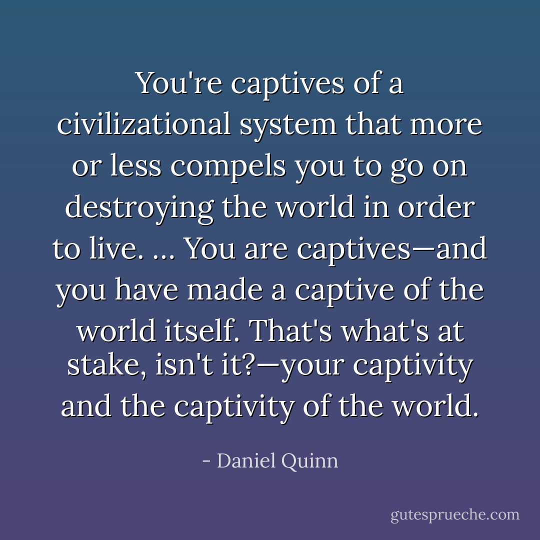 You're captives of a civilizational system that more or less compels you to go on destroying the world in order to live. … You are captives—and you have made a captive of the world itself. That's what's at stake, isn't it?—your captivity and the captivity of the world. - Daniel Quinn