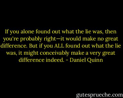 If you alone found out what the lie was, then you're probably right—it would make no great difference. But if you ALL found out what the lie was, it might conceivably make a very great difference indeed. - Daniel Quinn